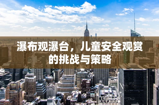 瀑布观瀑台，儿童安全观赏的挑战与策略