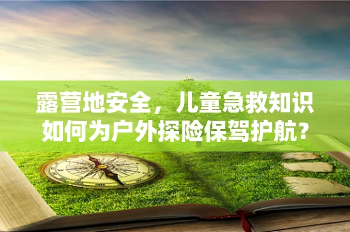 露营地安全，儿童急救知识如何为户外探险保驾护航？
