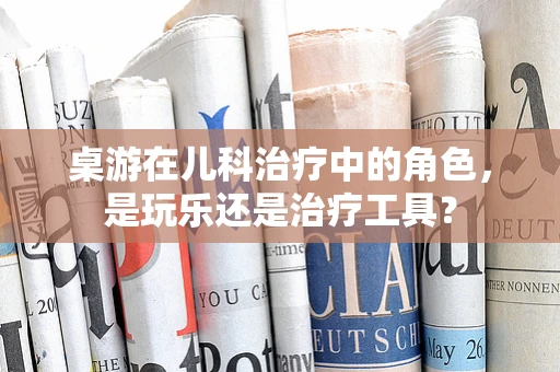 桌游在儿科治疗中的角色，是玩乐还是治疗工具？