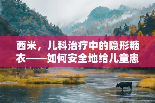 西米，儿科治疗中的隐形糖衣——如何安全地给儿童患者使用？