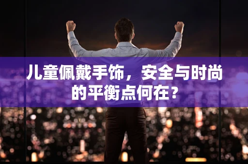 儿童佩戴手饰，安全与时尚的平衡点何在？