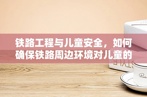 铁路工程与儿童安全，如何确保铁路周边环境对儿童的友好性？