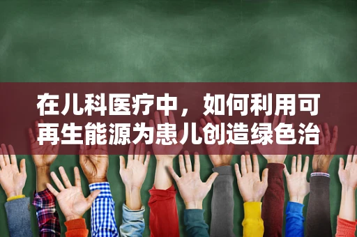 在儿科医疗中，如何利用可再生能源为患儿创造绿色治疗环境？