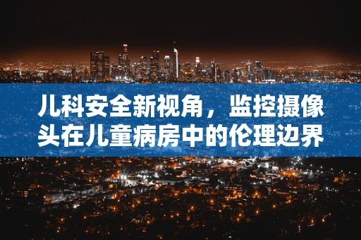 儿科安全新视角，监控摄像头在儿童病房中的伦理边界与隐私保护