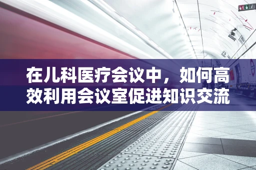 在儿科医疗会议中，如何高效利用会议室促进知识交流？