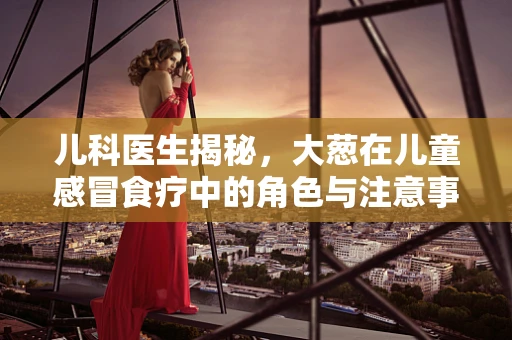 儿科医生揭秘，大葱在儿童感冒食疗中的角色与注意事项