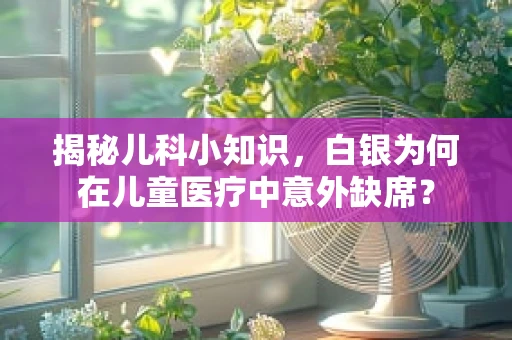 揭秘儿科小知识，白银为何在儿童医疗中意外缺席？