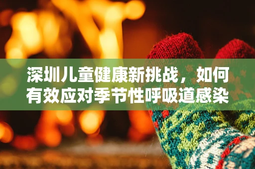 深圳儿童健康新挑战，如何有效应对季节性呼吸道感染？
