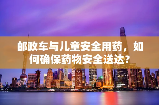 邮政车与儿童安全用药，如何确保药物安全送达？