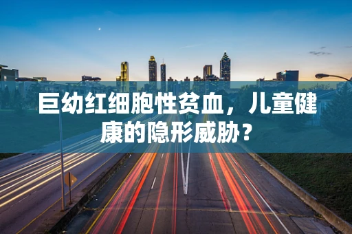 巨幼红细胞性贫血，儿童健康的隐形威胁？