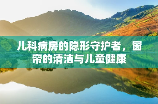 儿科病房的隐形守护者，窗帘的清洁与儿童健康