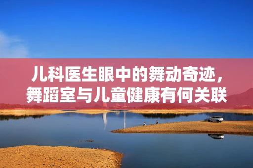 儿科医生眼中的舞动奇迹，舞蹈室与儿童健康有何关联？