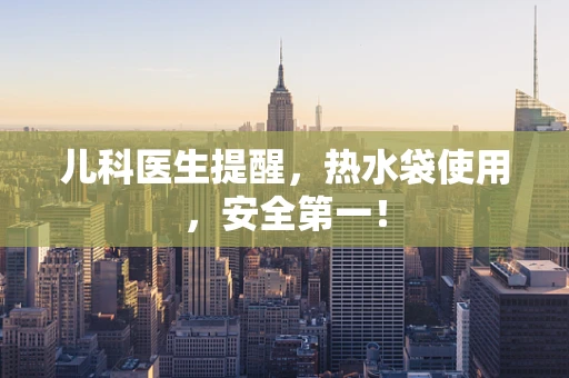儿科医生提醒，热水袋使用，安全第一！