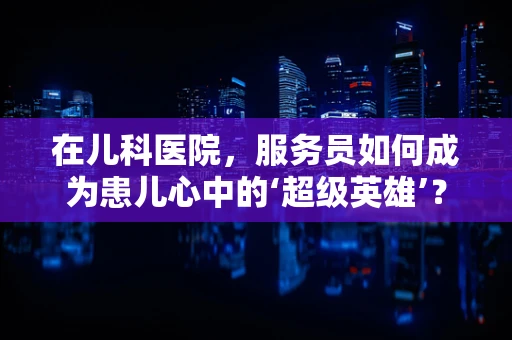 在儿科医院，服务员如何成为患儿心中的‘超级英雄’？