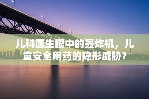 儿科医生眼中的轰炸机，儿童安全用药的隐形威胁？