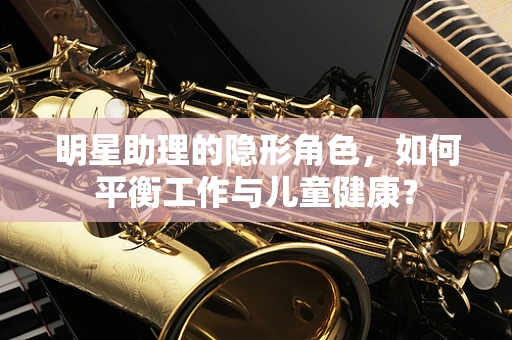 明星助理的隐形角色，如何平衡工作与儿童健康？