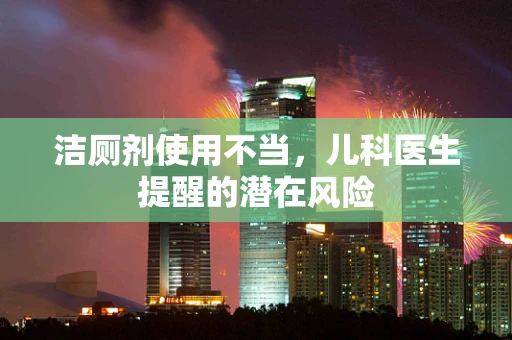 洁厕剂使用不当，儿科医生提醒的潜在风险