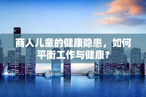 商人儿童的健康隐患，如何平衡工作与健康？