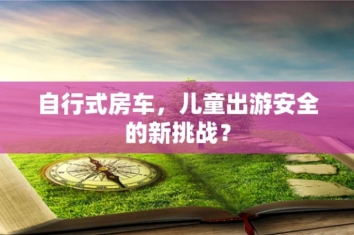 自行式房车，儿童出游安全的新挑战？