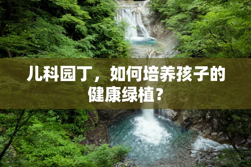 儿科园丁，如何培养孩子的健康绿植？