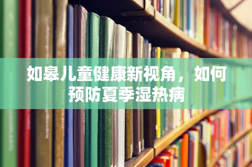 如皋儿童健康新视角，如何预防夏季湿热病