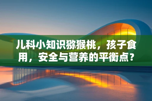 儿科小知识猕猴桃，孩子食用，安全与营养的平衡点？