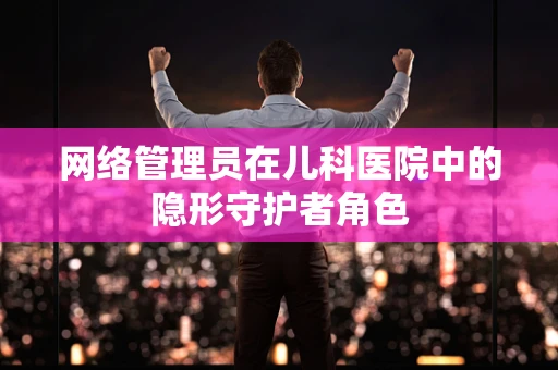 网络管理员在儿科医院中的隐形守护者角色