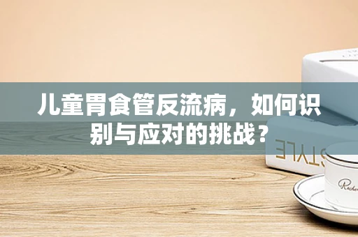 儿童胃食管反流病，如何识别与应对的挑战？