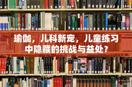 瑜伽，儿科新宠，儿童练习中隐藏的挑战与益处？