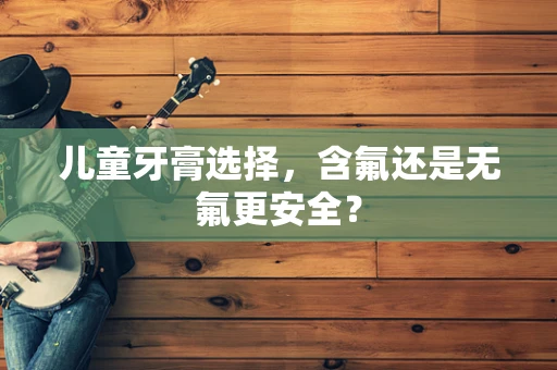 儿童牙膏选择，含氟还是无氟更安全？