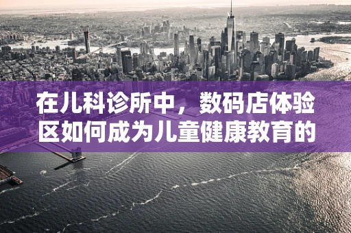 在儿科诊所中，数码店体验区如何成为儿童健康教育的创新舞台？