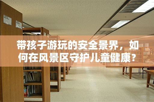 带孩子游玩的安全景界，如何在风景区守护儿童健康？