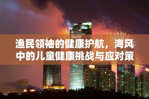 渔民领袖的健康护航，海风中的儿童健康挑战与应对策略