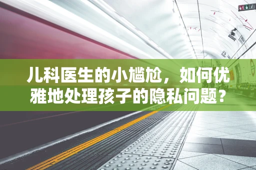 儿科医生的小尴尬，如何优雅地处理孩子的隐私问题？