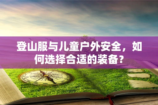 登山服与儿童户外安全，如何选择合适的装备？