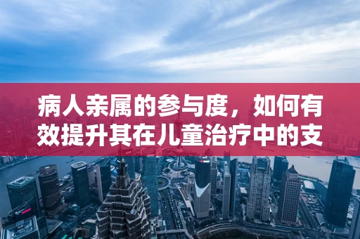 病人亲属的参与度，如何有效提升其在儿童治疗中的支持作用？