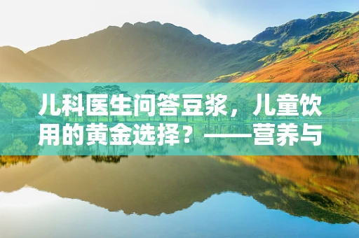 儿科医生问答豆浆，儿童饮用的黄金选择？——营养与安全的平衡点