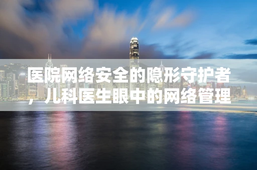 医院网络安全的隐形守护者，儿科医生眼中的网络管理员角色