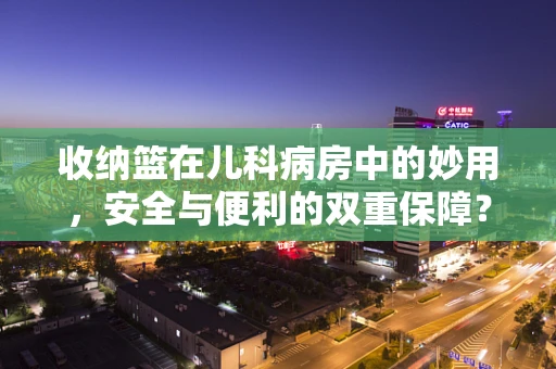 收纳篮在儿科病房中的妙用，安全与便利的双重保障？