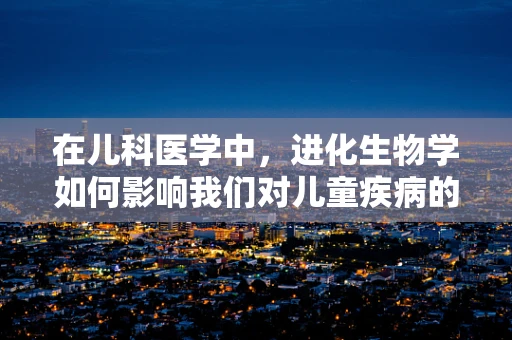 在儿科医学中，进化生物学如何影响我们对儿童疾病的理解？