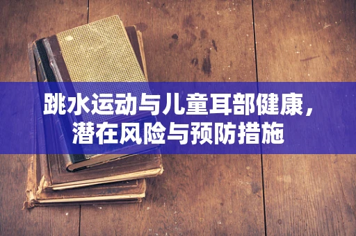 跳水运动与儿童耳部健康，潜在风险与预防措施