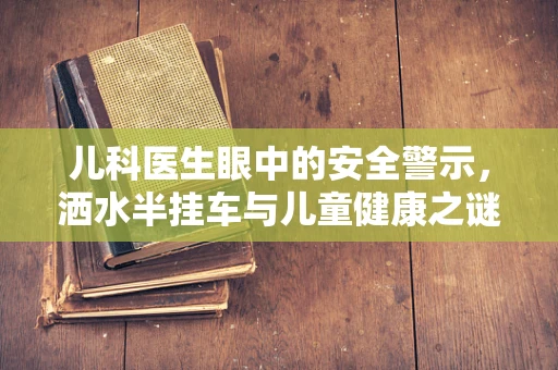 儿科医生眼中的安全警示，洒水半挂车与儿童健康之谜