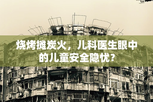 烧烤摊炭火，儿科医生眼中的儿童安全隐忧？