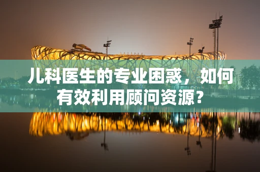 儿科医生的专业困惑，如何有效利用顾问资源？