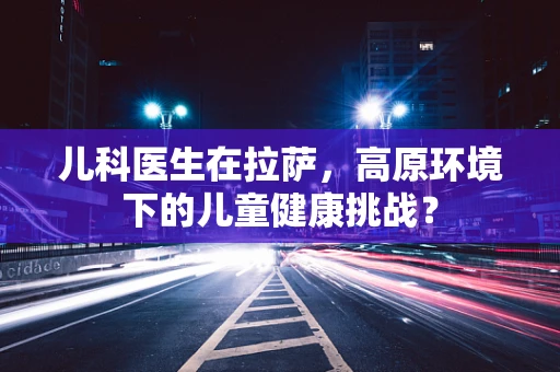 儿科医生在拉萨，高原环境下的儿童健康挑战？