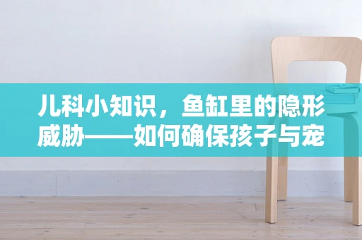儿科小知识，鱼缸里的隐形威胁——如何确保孩子与宠物鱼的安全共处？