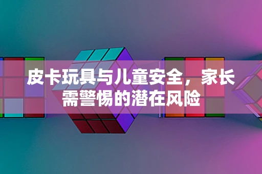 皮卡玩具与儿童安全，家长需警惕的潜在风险