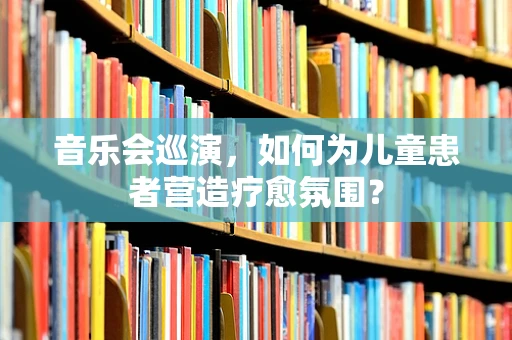 音乐会巡演，如何为儿童患者营造疗愈氛围？