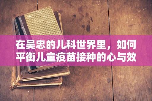 在吴忠的儿科世界里，如何平衡儿童疫苗接种的心与效？