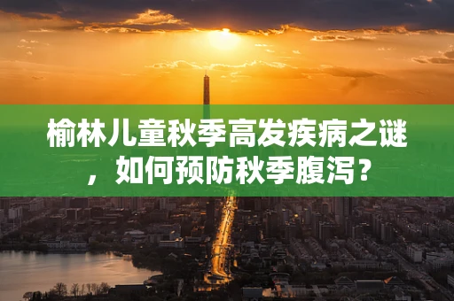 榆林儿童秋季高发疾病之谜，如何预防秋季腹泻？